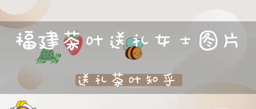福建茶叶送礼女士图片送礼茶叶知乎