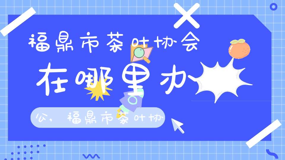 福鼎市茶叶协会在哪里办公,福鼎市茶叶协会在哪里举办