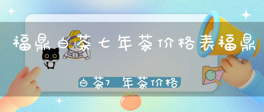 福鼎白茶七年茶价格表福鼎白茶7年茶价格