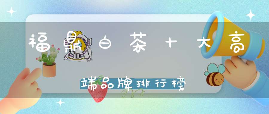 福鼎白茶十大高端品牌排行榜