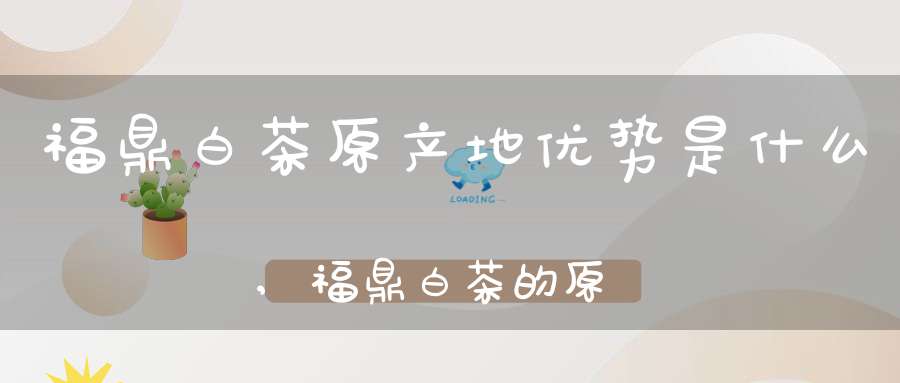 福鼎白茶原产地优势是什么,福鼎白茶的原产地