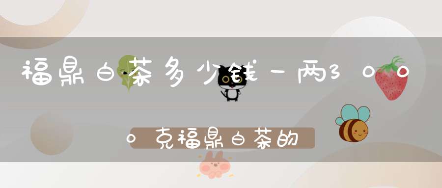 福鼎白茶多少钱一两3000克福鼎白茶的价格