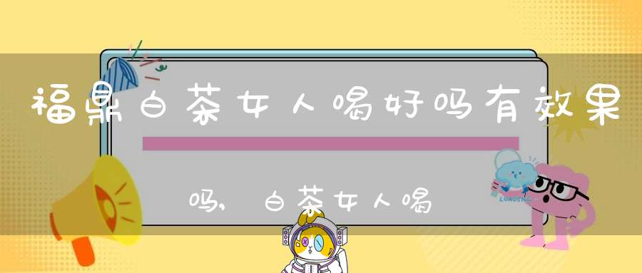 福鼎白茶女人喝好吗有效果吗,白茶女人喝好吗?