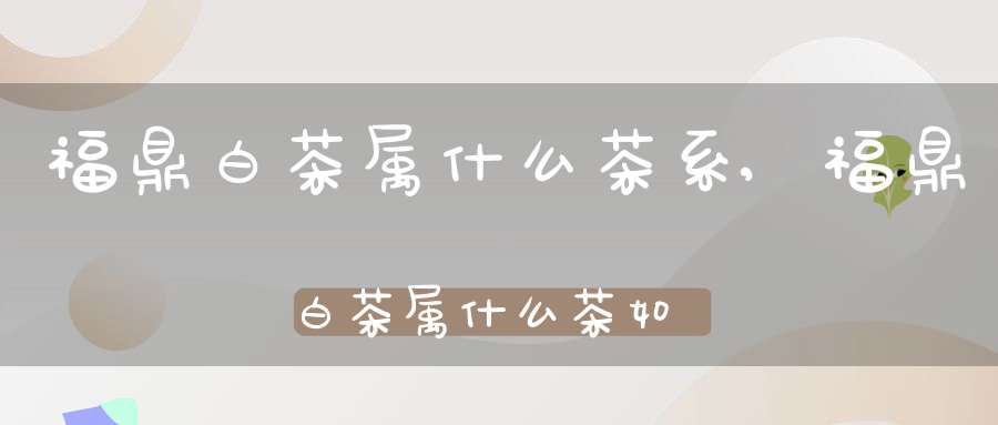 福鼎白茶属什么茶系,福鼎白茶属什么茶?如何储存?