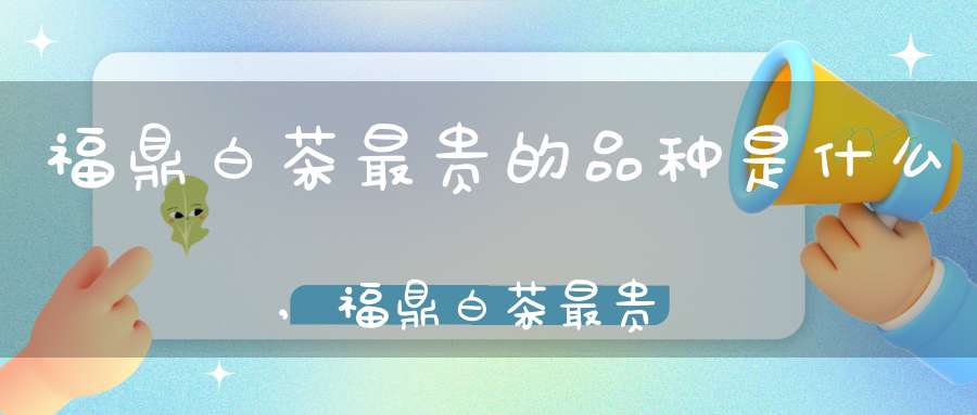 福鼎白茶最贵的品种是什么,福鼎白茶最贵的多少钱一斤