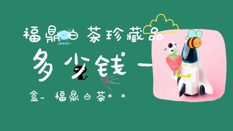 福鼎白茶珍藏品多少钱一盒_福鼎白茶***珍藏价格