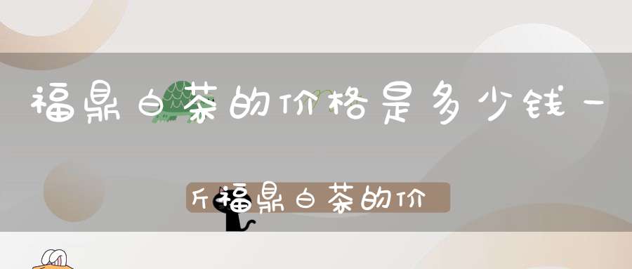福鼎白茶的价格是多少钱一斤福鼎白茶的价格是多少钱一盒?