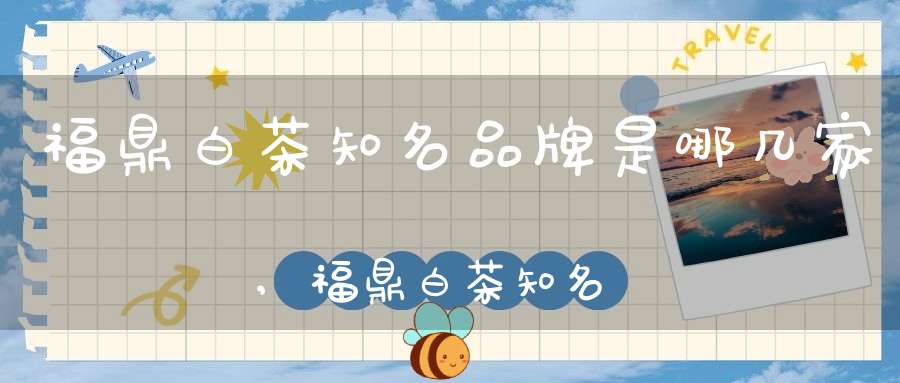 福鼎白茶知名品牌是哪几家,福鼎白茶知名品牌张天福排名多少