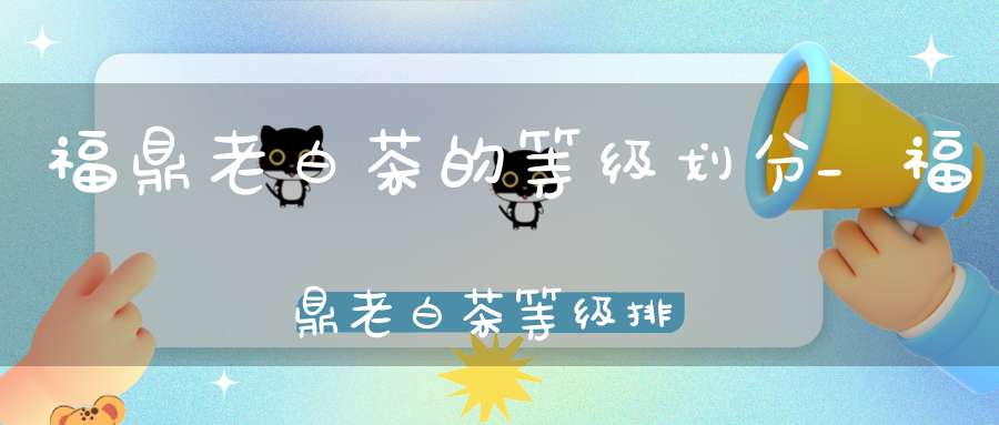 福鼎老白茶的等级划分_福鼎老白茶等级排序
