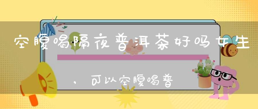 空腹喝隔夜普洱茶好吗女生,可以空腹喝普洱茶吗熟普