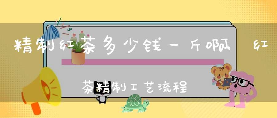 精制红茶多少钱一斤啊,红茶精制工艺流程图