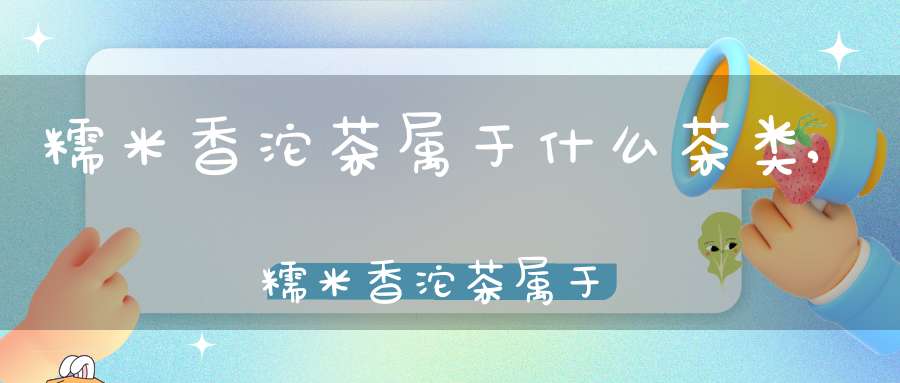 糯米香沱茶属于什么茶类,糯米香沱茶属于什么茶种