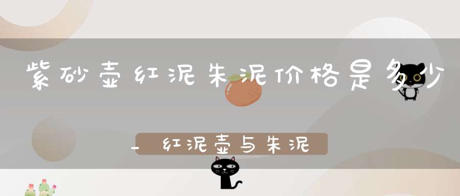 紫砂壶红泥朱泥价格是多少_红泥壶与朱泥壶哪个更好