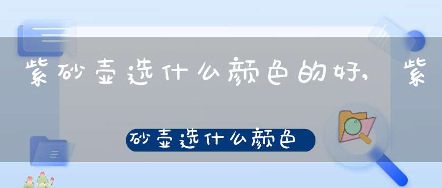 紫砂壶选什么颜色的好,紫砂壶选什么颜色最好