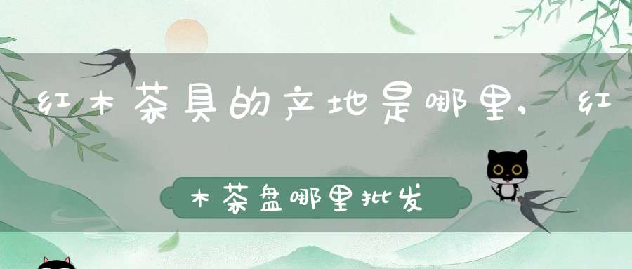 红木茶具的产地是哪里,红木茶盘哪里批发最多