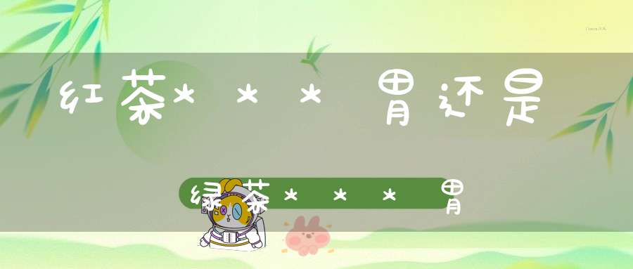红茶***胃还是绿茶***胃