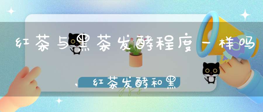 红茶与黑茶发酵程度一样吗,红茶发酵和黑茶发酵的区别