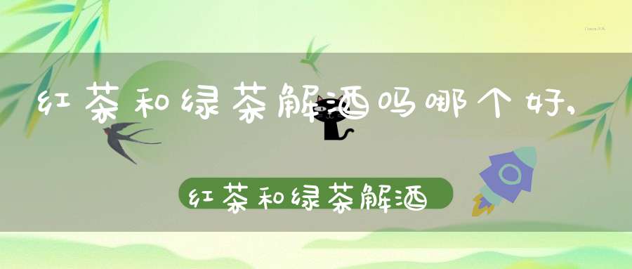 红茶和绿茶解酒吗哪个好,红茶和绿茶解酒哪个更好