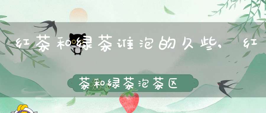红茶和绿茶谁泡的久些,红茶和绿茶泡茶区别