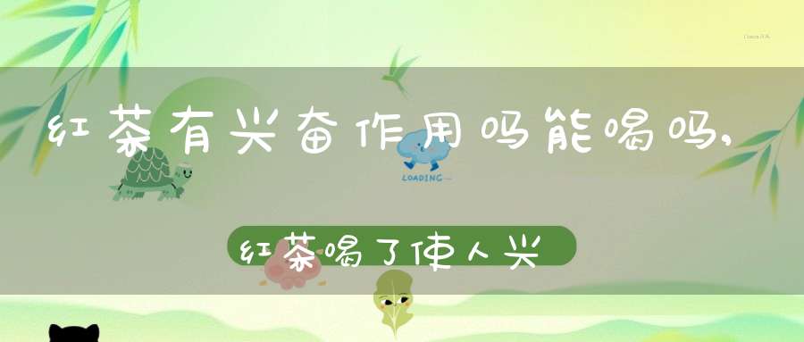 红茶有兴奋作用吗能喝吗,红茶喝了使人兴奋吗