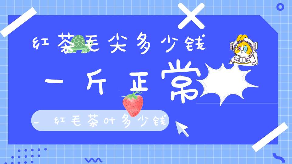 红茶毛尖多少钱一斤正常_红毛茶叶多少钱一斤