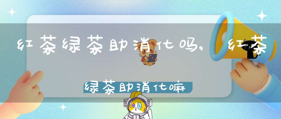 红茶绿茶助消化吗,红茶绿茶助消化嘛