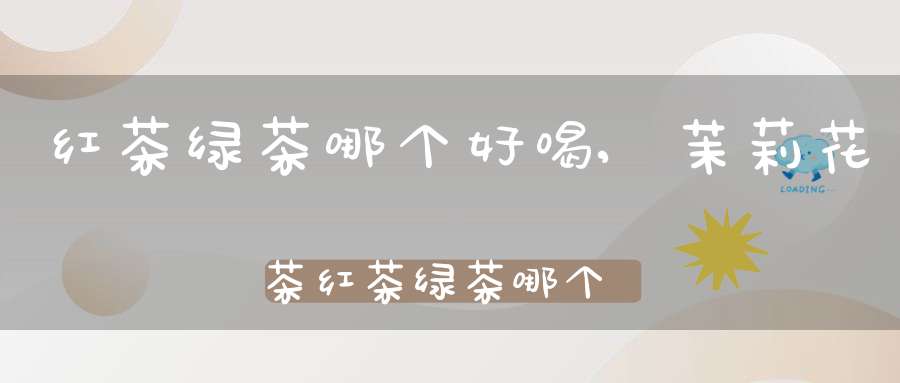 红茶绿茶哪个好喝,茉莉花茶红茶绿茶哪个好