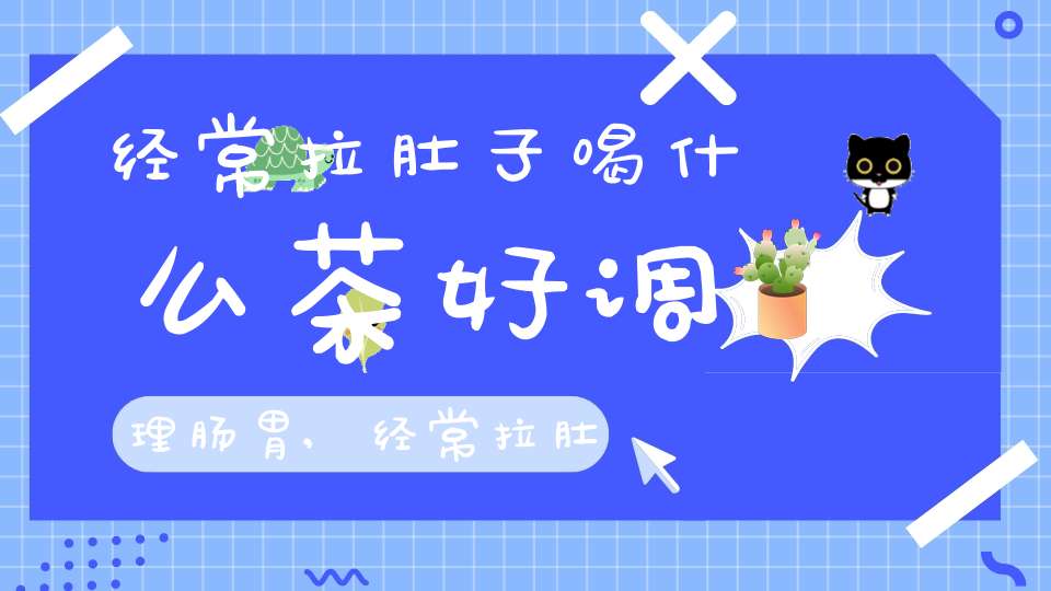 经常拉肚子喝什么茶好调理肠胃,经常拉肚子喝什么泡水