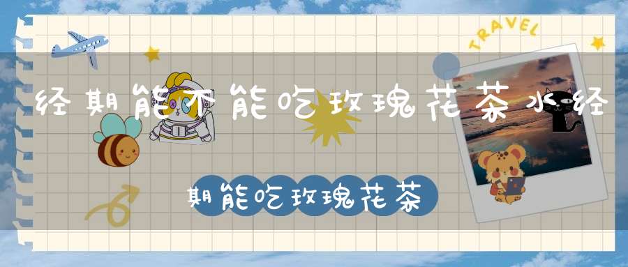 经期能不能吃玫瑰花茶水经期能吃玫瑰花茶吗?