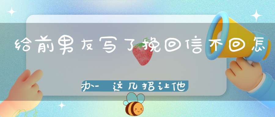 给前男友写了挽回信不回怎办-这几招让他主动找