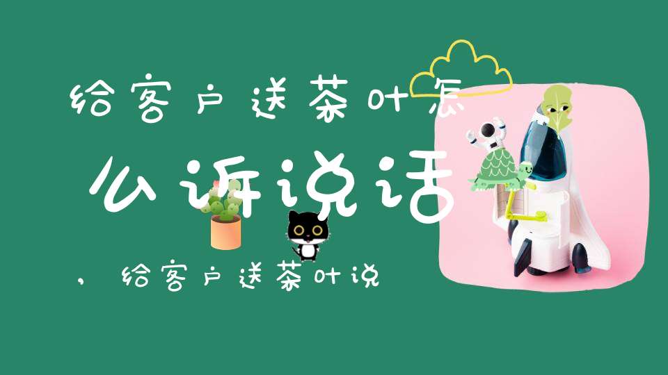 给客户送茶叶怎么诉说话,给客户送茶叶说话技巧
