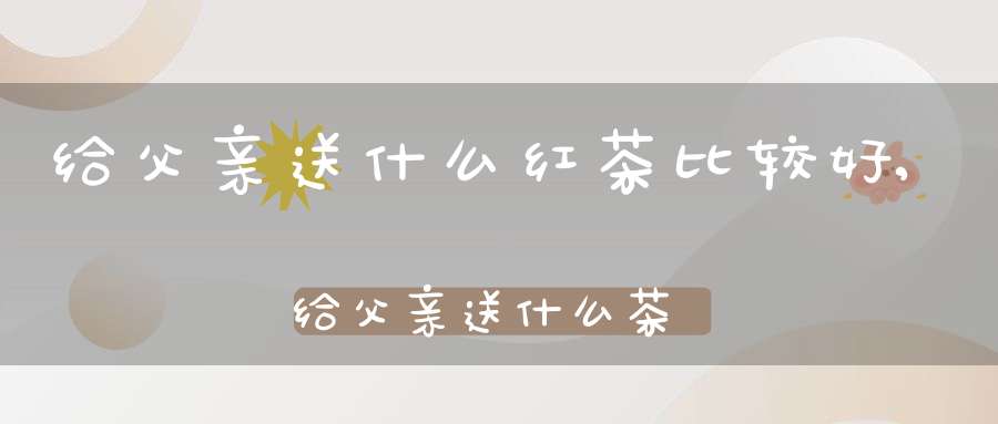 给父亲送什么红茶比较好,给父亲送什么茶叶好