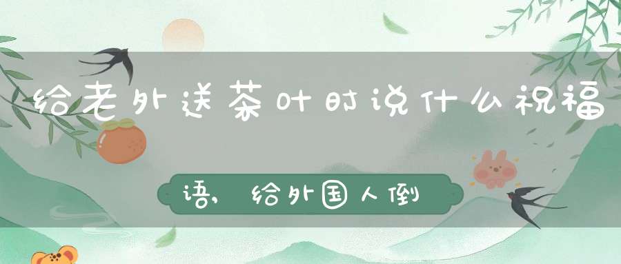 给老外送茶叶时说什么祝福语,给外国人倒茶水怎么说