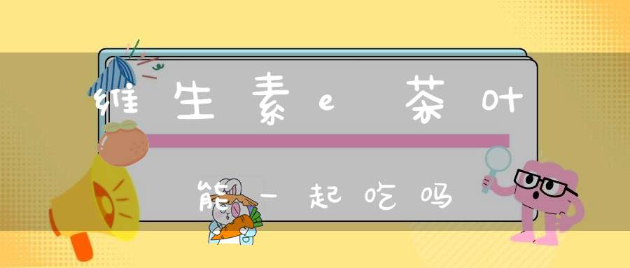 维生素e茶叶能一起吃吗