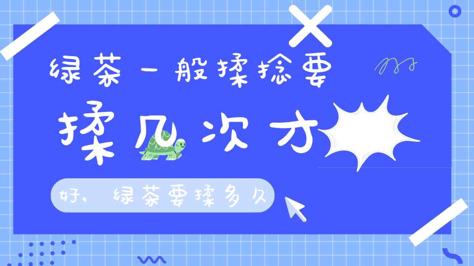 绿茶一般揉捻要揉几次才好,绿茶要揉多久