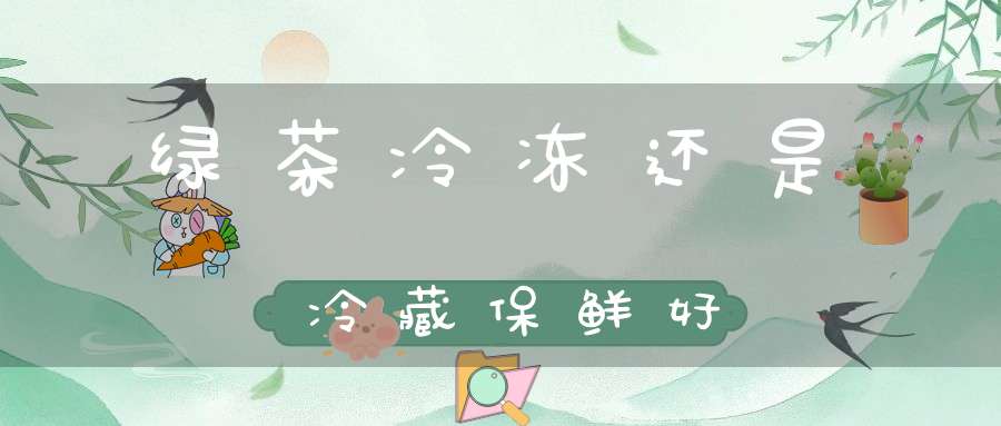 绿茶冷冻还是冷藏保鲜好