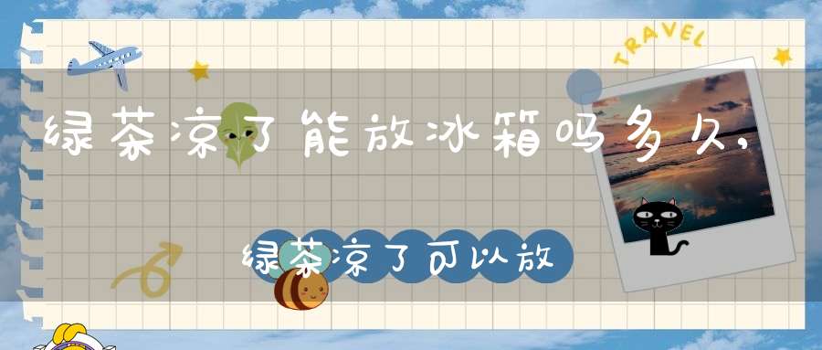 绿茶凉了能放冰箱吗多久,绿茶凉了可以放冰箱吗