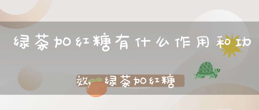 绿茶加红糖有什么作用和功效,绿茶加红糖有什么作用与功效