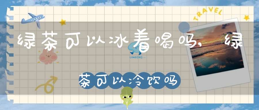 绿茶可以冰着喝吗,绿茶可以冷饮吗