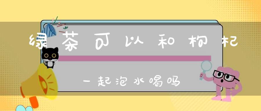 绿茶可以和枸杞一起泡水喝吗