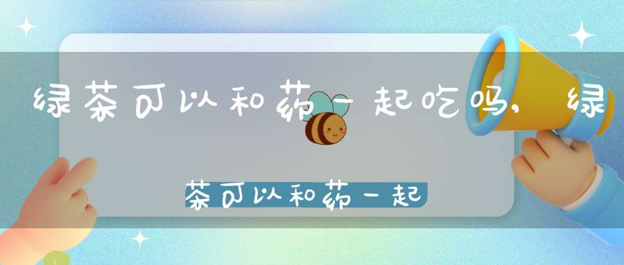绿茶可以和药一起吃吗?,绿茶可以和药一起吃吗早餐