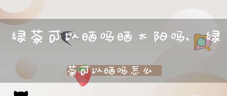 绿茶可以晒吗晒太阳吗,绿茶可以晒吗怎么晒