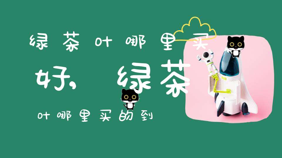 绿茶叶哪里买好,绿茶叶哪里买的到