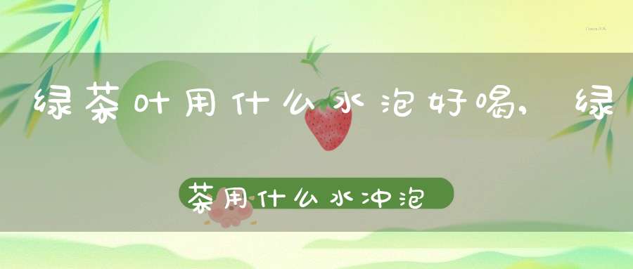 绿茶叶用什么水泡好喝,绿茶用什么水冲泡最好