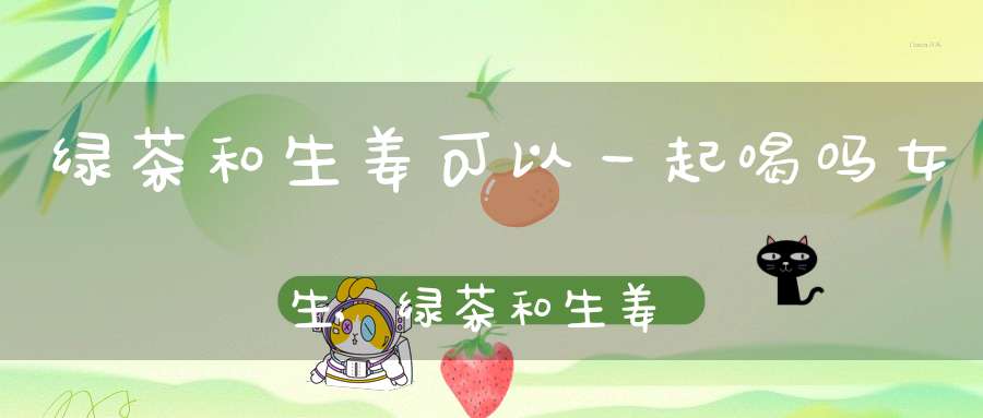 绿茶和生姜可以一起喝吗女生,绿茶和生姜可以一起喝吗孕妇