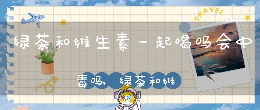 绿茶和维生素一起喝吗会中毒吗,绿茶和维生素一起喝吗会过敏吗