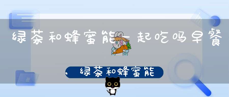 绿茶和蜂蜜能一起吃吗早餐,绿茶和蜂蜜能一起吃吗会中毒吗