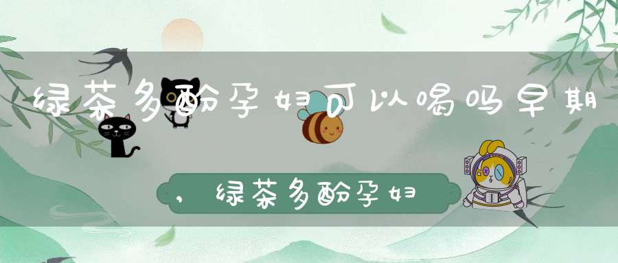 绿茶多酚孕妇可以喝吗早期,绿茶多酚孕妇可以喝吗女性