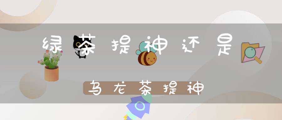 绿茶提神还是乌龙茶提神