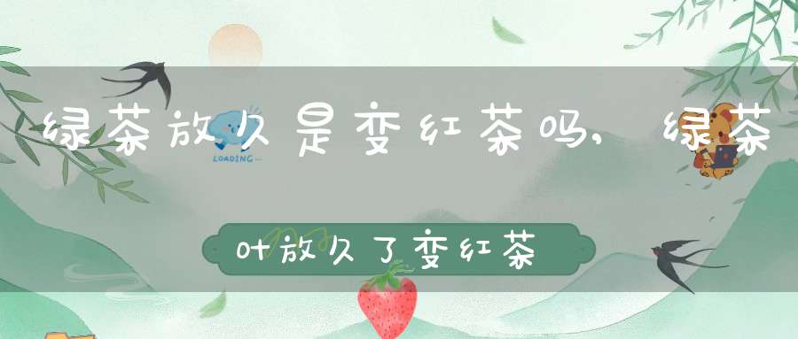 绿茶放久是变红茶吗,绿茶叶放久了变红茶